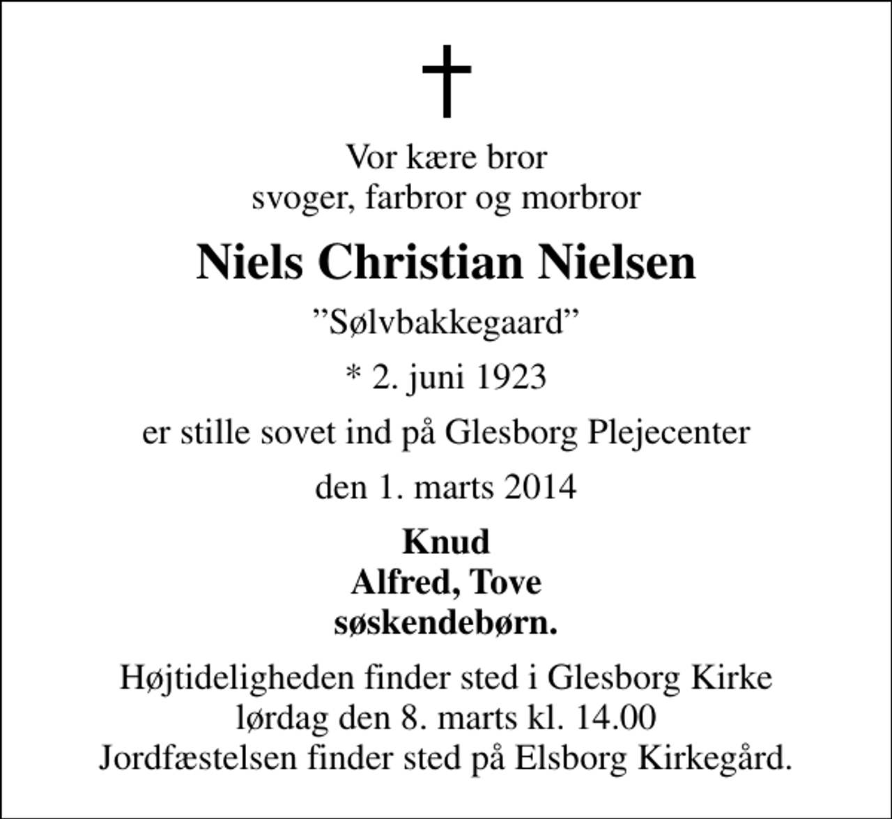 <p>Vor kære bror svoger, farbror og morbror<br />Niels Christian Nielsen<br />Sølvbakkegaard<br />* 2. juni 1923<br />er stille sovet ind på Glesborg Plejecenter<br />den 1. marts 2014<br />Knud Alfred, Tove søskendebørn.<br />Begravelsen finder sted i Glesborg Kirke lørdag den 8. marts kl. 14.00 Jordfæstelsen finder sted på Elsborg Kirkegård.</p>