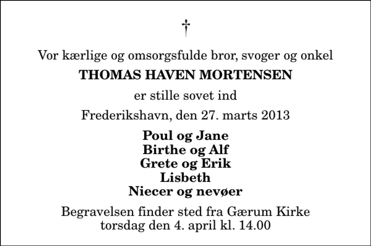 <p>Vor kærlige og omsorgsfulde bror, svoger og onkel<br />Thomas Haven Mortensen<br />er stille sovet ind<br />Frederikshavn, den 27. marts 2013<br />Poul og Jane Birthe og Alf Grete og Erik Lisbeth Niecer og nevøer<br />Begravelsen finder sted fra Gærum Kirke torsdag den 4. april kl. 14.00</p>