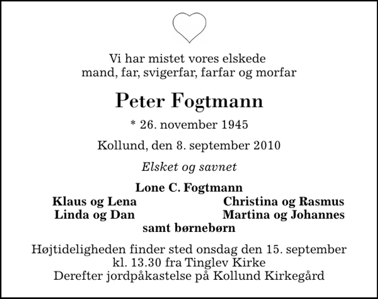 <p>Vi har mistet vores elskede mand, far, svigerfar, farfar og morfar<br />Peter Fogtmann<br />* 26. november 1945<br />Kollund, den 8. september 2010<br />Elsket og savnet<br />Lone C. Fogtmann<br />Klaus og Lena<br />Christina og Rasmus<br />Linda og Dan<br />Martina og Johannes<br />Højtideligheden finder sted onsdag den 15. september kl. 13.30 fra Tinglev Kirke Derefter jordpåkastelse på Kollund Kirkegård</p>