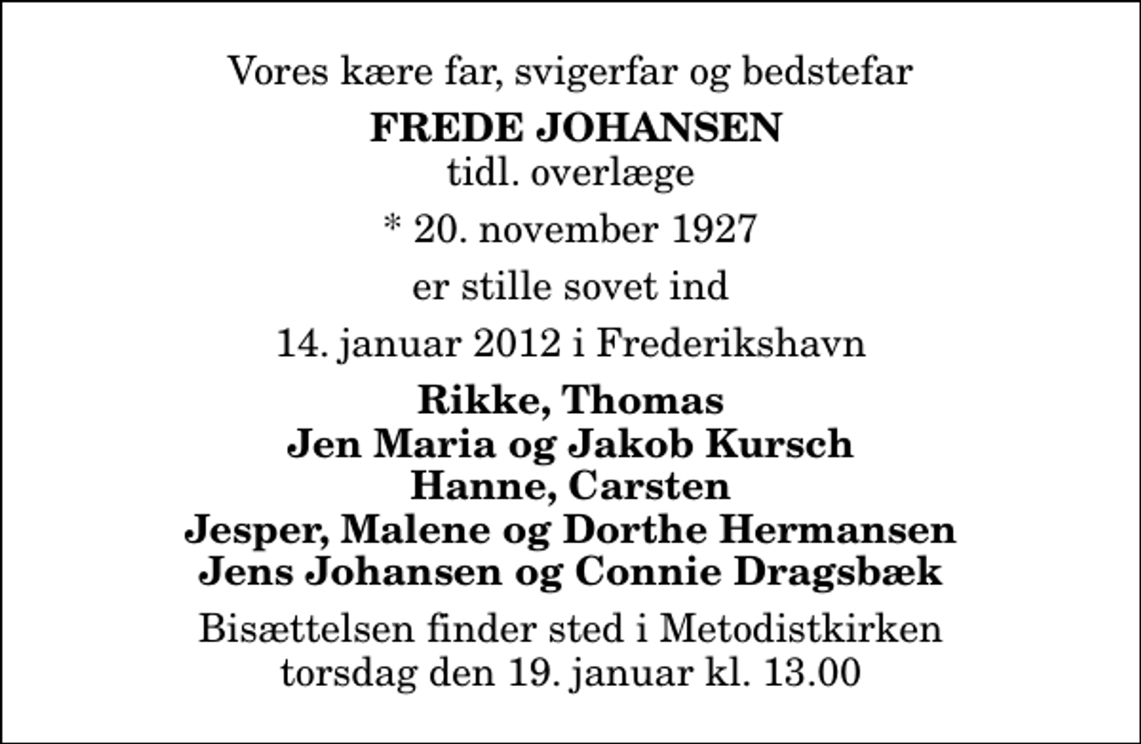<p>Vores kære far, svigerfar og bedstefar<br />Frede Johansen<br />tidl. overlæge<br />* 20. november 1927<br />er stille sovet ind<br />14. januar 2012 i Frederikshavn<br />Rikke, Thomas Jen Maria og Jakob Kursch Hanne, Carsten Jesper, Malene og Dorthe Hermansen Jens Johansen og Connie Dragsbæk<br />Bisættelsen finder sted i Metodistkirken torsdag den 19. januar kl. 13.00</p>