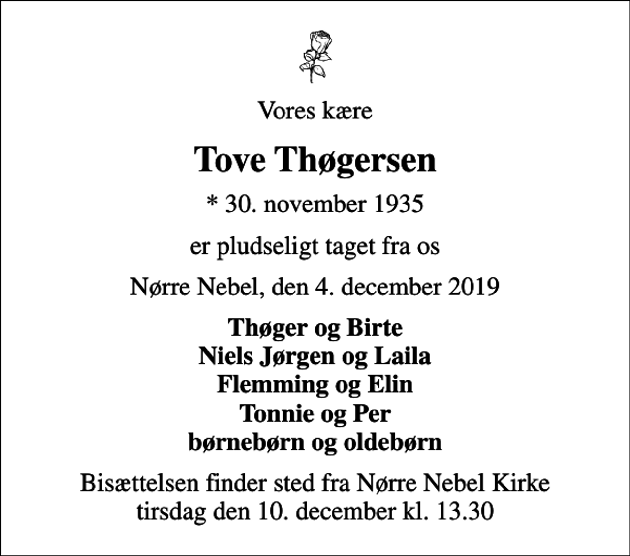 <p>Vores kære<br />Tove Thøgersen<br />* 30. november 1935<br />er pludseligt taget fra os<br />Nørre Nebel, den 4. december 2019<br />Thøger og Birte Niels Jørgen og Laila Flemming og Elin Tonnie og Per børnebørn og oldebørn<br />Bisættelsen finder sted fra Nørre Nebel Kirke tirsdag den 10. december kl. 13.30</p>