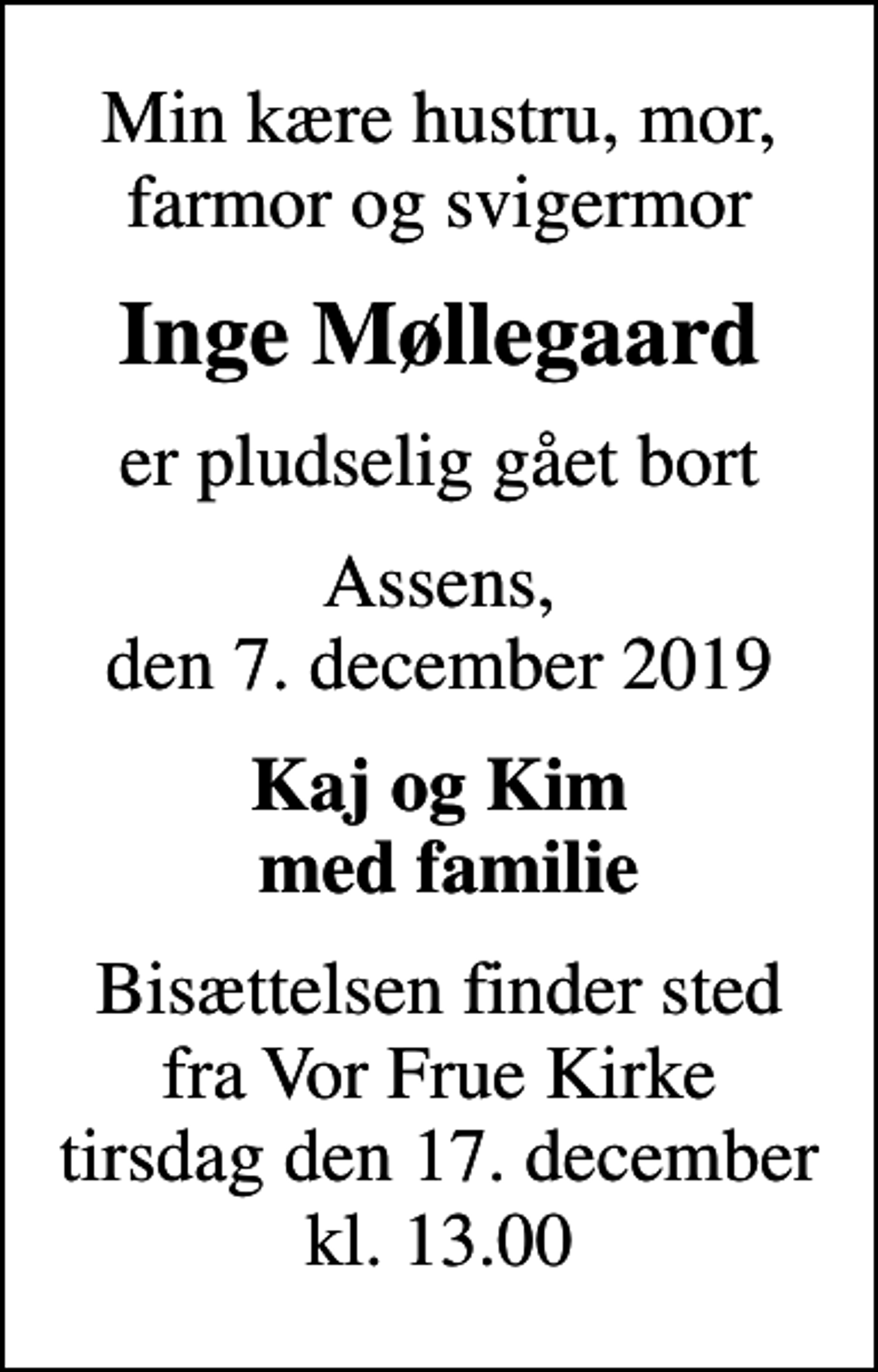 <p>Min kære hustru, mor, farmor og svigermor<br />Inge Møllegaard<br />er pludselig gået bort<br />Assens, den 7. december 2019<br />Kaj og Kim med familie<br />Bisættelsen finder sted fra Vor Frue Kirke tirsdag den 17. december kl. 13.00</p>