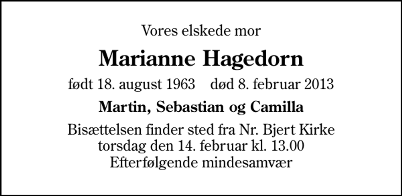 <p>Vores elskede mor<br />Marianne Hagedorn<br />født 18. august 1963 død 8. februar 2013<br />Martin, Sebastian og Camilla<br />Bisættelsen finder sted fra Nr. Bjert Kirke torsdag den 14. februar kl. 13.00 Efterfølgende mindesamvær</p>
