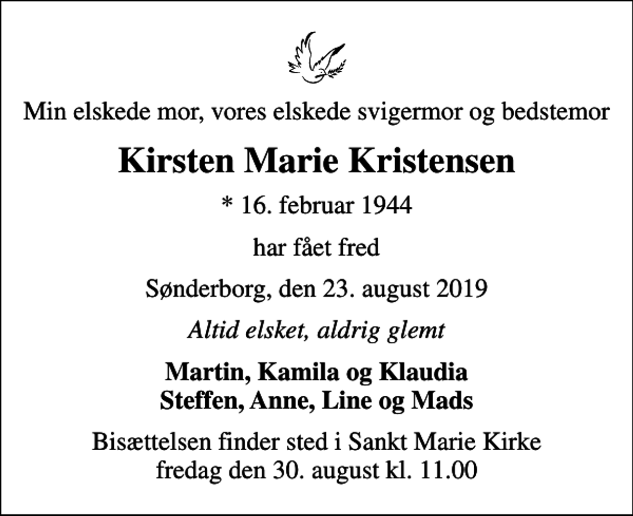 <p>Min elskede mor, vores elskede svigermor og bedstemor<br />Kirsten Marie Kristensen<br />* 16. februar 1944<br />har fået fred<br />Sønderborg, den 23. august 2019<br />Altid elsket, aldrig glemt<br />Martin, Kamila og Klaudia Steffen, Anne, Line og Mads<br />Bisættelsen finder sted i Sankt Marie Kirke fredag den 30. august kl. 11.00</p>