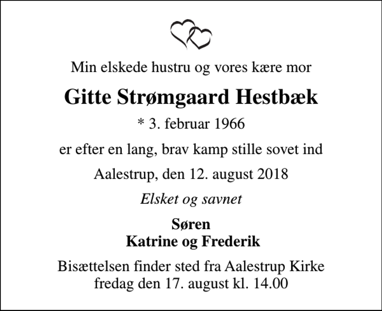<p>Min elskede hustru og vores kære mor<br />Gitte Strømgaard Hestbæk<br />* 3. februar 1966<br />er efter en lang, brav kamp stille sovet ind<br />Aalestrup, den 12. august 2018<br />Elsket og savnet<br />Søren Katrine og Frederik<br />Bisættelsen finder sted fra Aalestrup Kirke fredag den 17. august kl. 14.00</p>