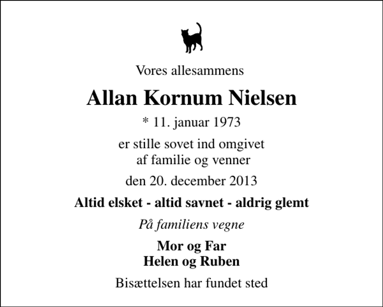 <p>Vores allesammens<br />Allan Kornum Nielsen<br />* 11. januar 1973<br />er stille sovet ind omgivet af familie og venner<br />den 20. december 2013<br />Altid elsket - altid savnet - aldrig glemt<br />På familiens vegne<br />Mor og Far Helen og Ruben<br />Bisættelsen har fundet sted</p>