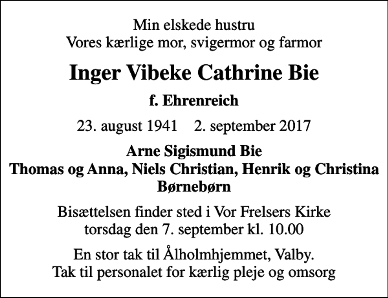 <p>Min elskede hustru Vores kærlige mor, svigermor og farmor<br />Inger Vibeke Cathrine Bie<br />f. Ehrenreich<br />23. august 1941 2. september 2017<br />Arne Sigismund Bie Thomas og Anna, Niels Christian, Henrik og Christina Børnebørn<br />Bisættelsen finder sted i Vor Frelsers Kirke torsdag den 7. september kl. 10.00<br />En stor tak til Ålholmhjemmet, Valby. Tak til personalet for kærlig pleje og omsorg</p>