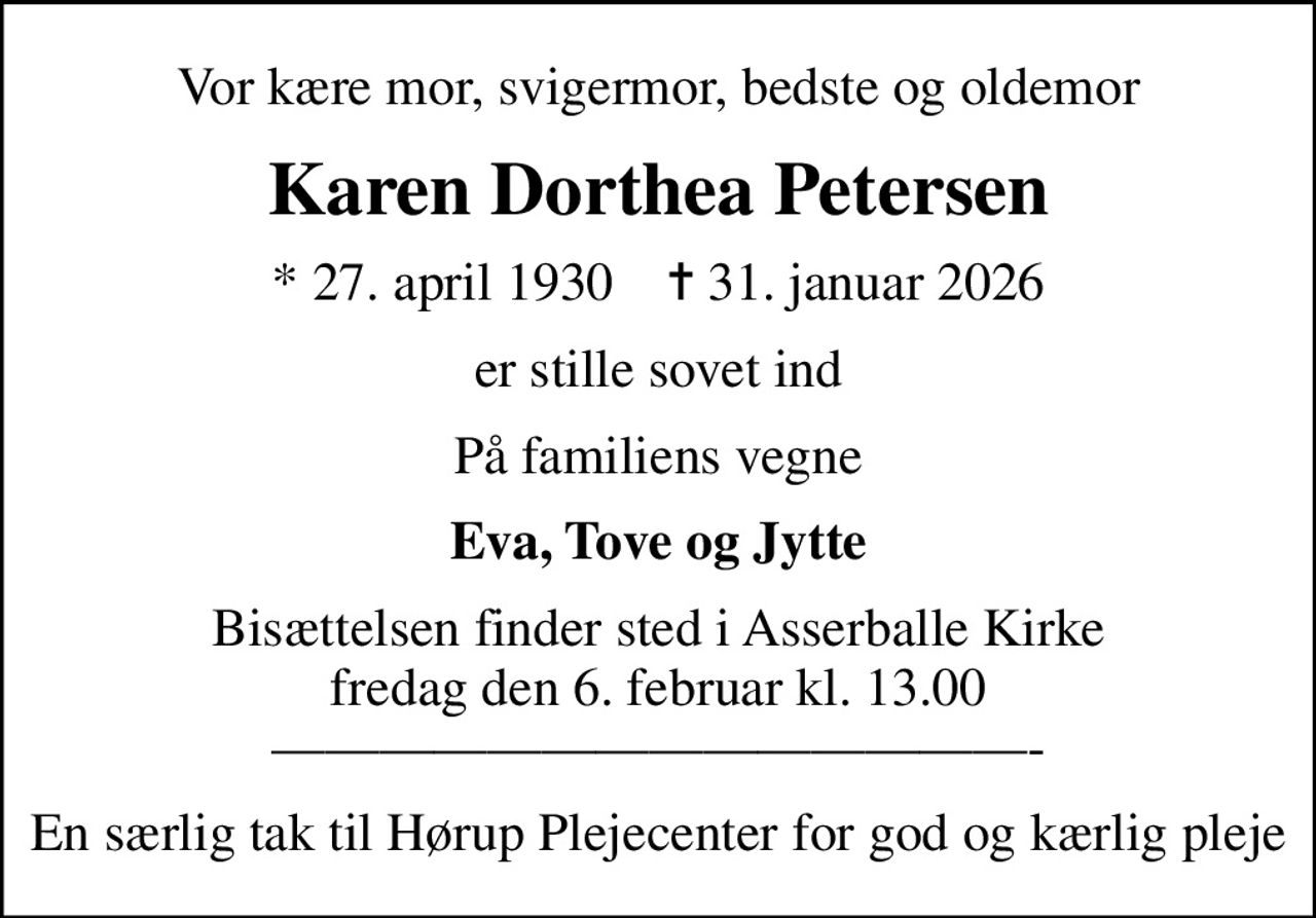 Vor kære mor, svigermor, bedste og oldemor
Karen Dorthea Petersen
* 27. april 1930    ✝ 31. januar 2026
er stille sovet ind
På familiens vegne
Eva, Tove og Jytte
Bisættelsen finder sted i Asserballe Kirke  fredag den 6. februar kl. 13.00  -
En særlig tak til Hørup Plejecenter for god og kærlig pleje