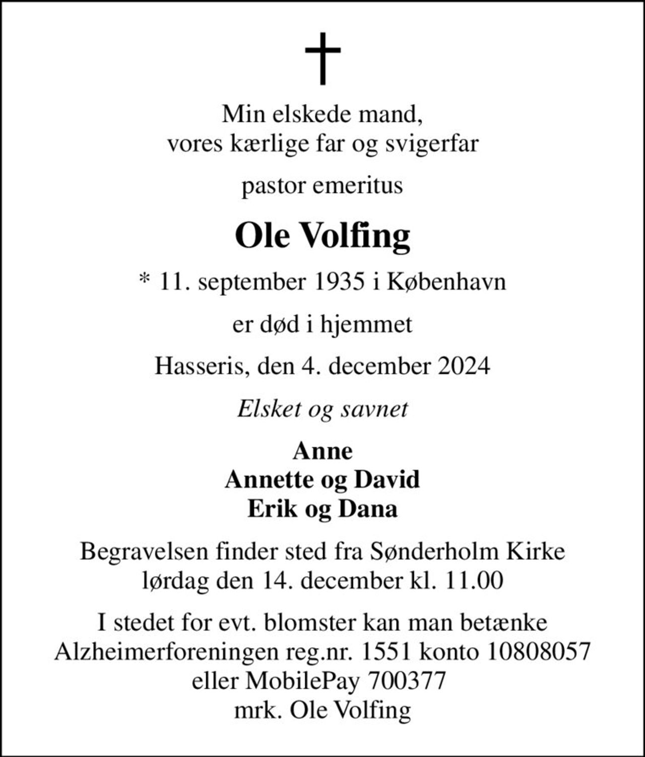 Min elskede mand, vores kærlige far og svigerfar
pastor emeritus
Ole Volfing
* 11. september 1935 i København
er død i hjemmet
Hasseris, den 4. december 2024
Elsket og savnet
Anne Annette og David Erik og Dana
Begravelsen finder sted fra Sønderholm Kirke  lørdag den 14. december kl. 11.00 
I stedet for evt. blomster kan man betænke
					Alzheimerforeningen reg.nr.1551konto10808057mrk. Ole
					Volfing