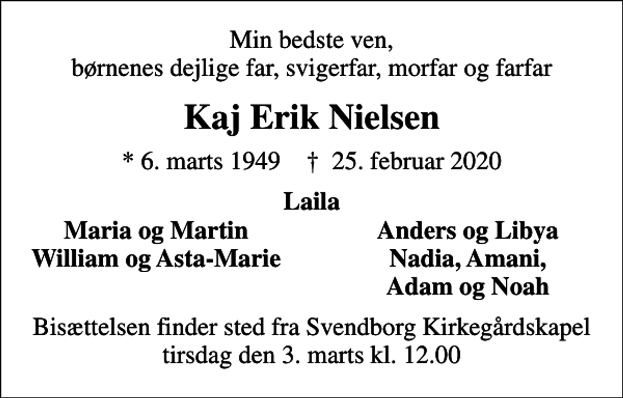 <p>Min bedste ven, børnenes dejlige far, svigerfar, morfar og farfar<br />Kaj Erik Nielsen<br />* 6. marts 1949 ✝ 25. februar 2020<br />Laila<br />Maria og Martin<br />Anders og Libya<br />William og Asta-Marie<br />Nadia, Amani,<br />Adam og Noah<br />Bisættelsen finder sted fra Svendborg Kirkegårdskapel tirsdag den 3. marts kl. 12.00</p>