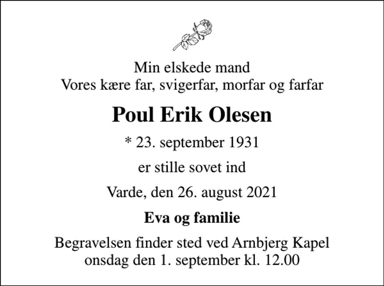 <p>Min elskede mand Vores kære far, svigerfar, morfar og farfar<br />Poul Erik Olesen<br />* 23. september 1931<br />er stille sovet ind<br />Varde, den 26. august 2021<br />Eva og familie<br />Begravelsen finder sted ved Arnbjerg Kapel onsdag den 1. september kl. 12.00</p>