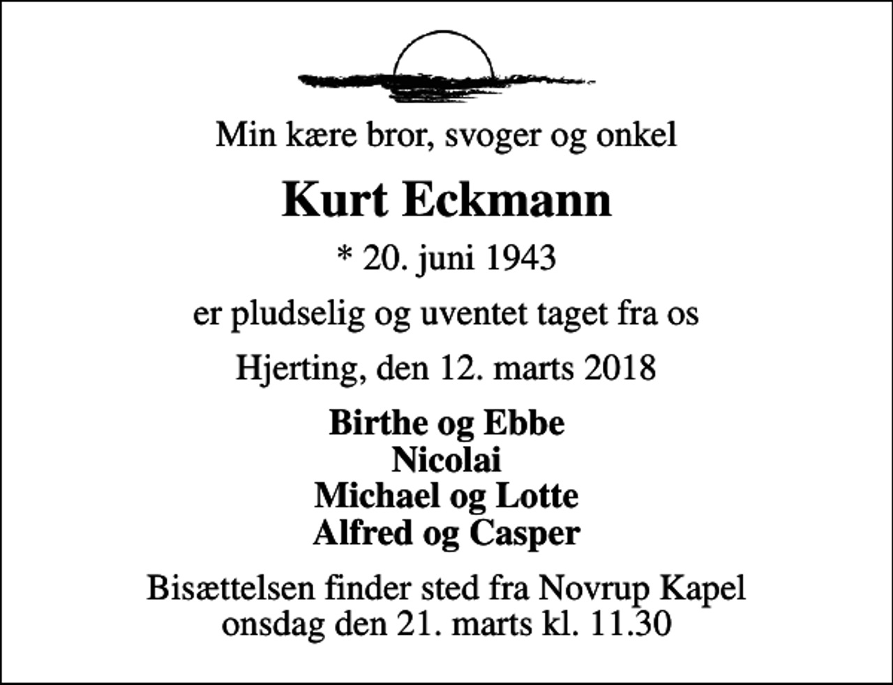 <p>Min kære bror, svoger og onkel<br />Kurt Eckmann<br />* 20. juni 1943<br />er pludselig og uventet taget fra os<br />Hjerting, den 12. marts 2018<br />Birthe og Ebbe Nicolai Michael og Lotte Alfred og Casper<br />Bisættelsen finder sted fra Novrup Kapel onsdag den 21. marts kl. 11.30</p>