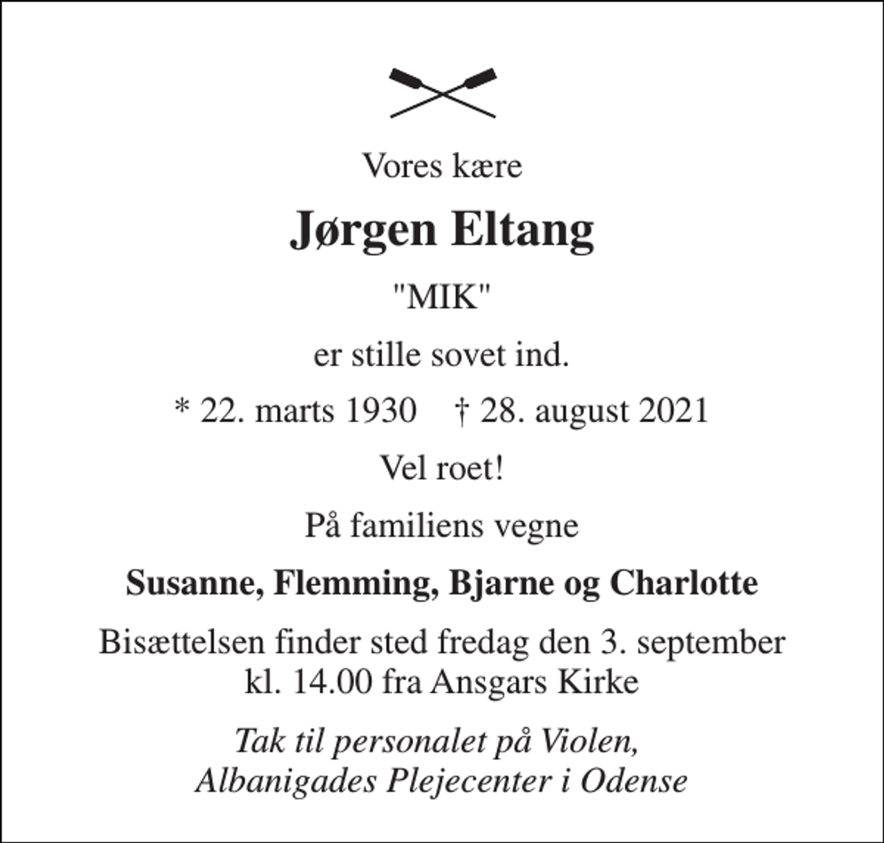 <p>Vores kære<br />Jørgen Eltang<br />"MIK"<br />er stille sovet ind.<br />*​ 22. marts 1930​ †​ 28. august 2021<br />Vel roet!<br />På familiens vegne<br />Susanne, Flemming, Bjarne og Charlotte<br />Bisættelsen​ finder sted fredag den 3. september​ kl. 14.00 fra Ansgars Kirke<br />Tak til personalet på Violen, Albanigades Plejecenter i Odense</p>