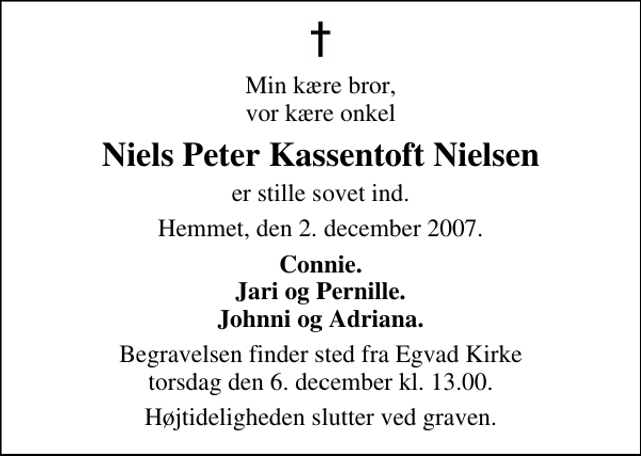 <p>Min kære bror, vor kære onkel<br />Niels Peter Kassentoft Nielsen<br />er stille sovet ind.<br />Hemmet, den 2. december 2007.<br />Connie. Jari og Pernille. Johnni og Adriana.<br />Begravelsen finder sted fra Egvad Kirke torsdag den 6. december kl. 13.00 Højtideligheden slutter ved graven.</p>