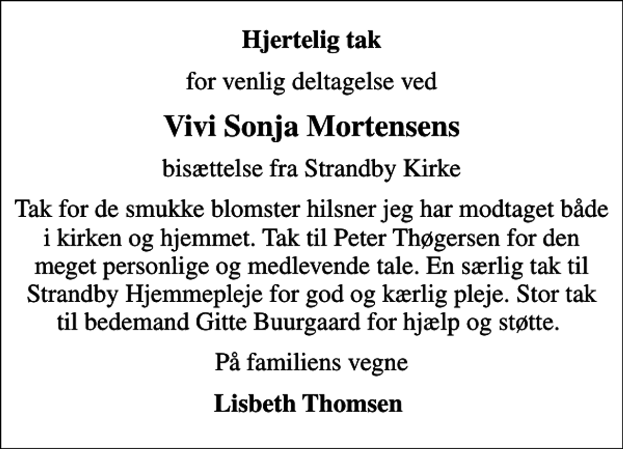 <p>Hjertelig tak<br />for venlig deltagelse ved<br />Vivi Sonja Mortensens<br />bisættelse fra Strandby Kirke<br />Tak for de smukke blomster hilsner jeg har modtaget både i kirken og hjemmet. Tak til Peter Thøgersen for den meget personlige og medlevende tale. En særlig tak til Strandby Hjemmepleje for god og kærlig pleje. Stor tak til bedemand Gitte Buurgaard for hjælp og støtte.<br />På familiens vegne<br />Lisbeth Thomsen</p>