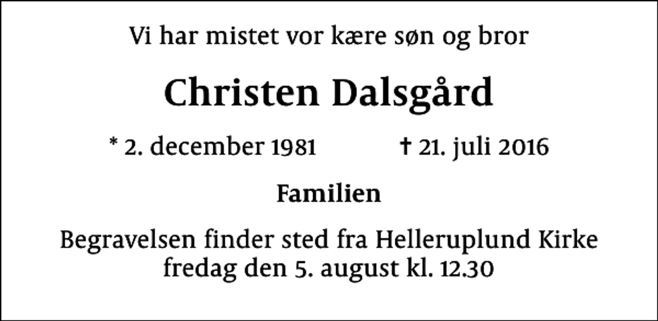 <p>Vi har mistet vor kære søn og bror<br />Christen Dalsgård<br />* 2. december 1981 ✝ 21. juli 2016<br />Familien<br />Begravelsen finder sted fra Helleruplund Kirke fredag den 5. august kl. 12.30</p>
