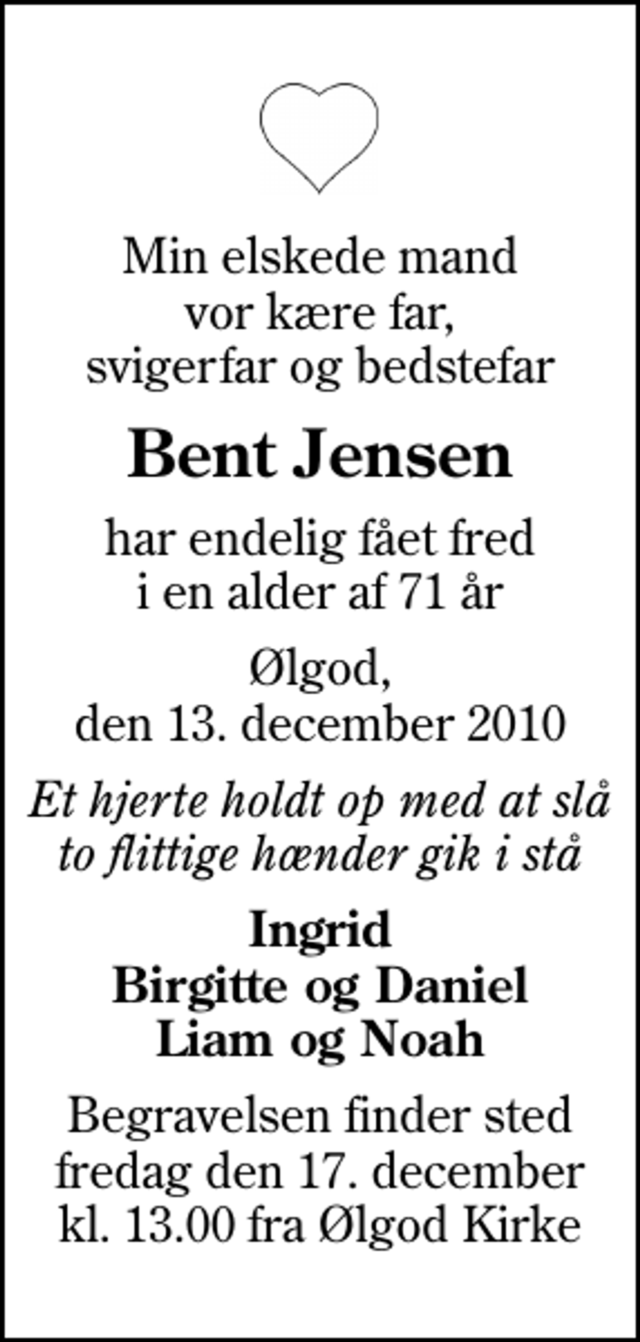 <p>Min elskede mand vor kære far, svigerfar og bedstefar<br />Bent Jensen<br />har endelig fået fred i en alder af 71 år<br />Ølgod, den 13. december 2010<br />Et hjerte holdt op med at slå to flittige hænder gik i stå<br />Ingrid Birgitte og Daniel Liam og Noah<br />Begravelsen finder sted fredag den 17. december kl. 13.00 fra Ølgod Kirke</p>
