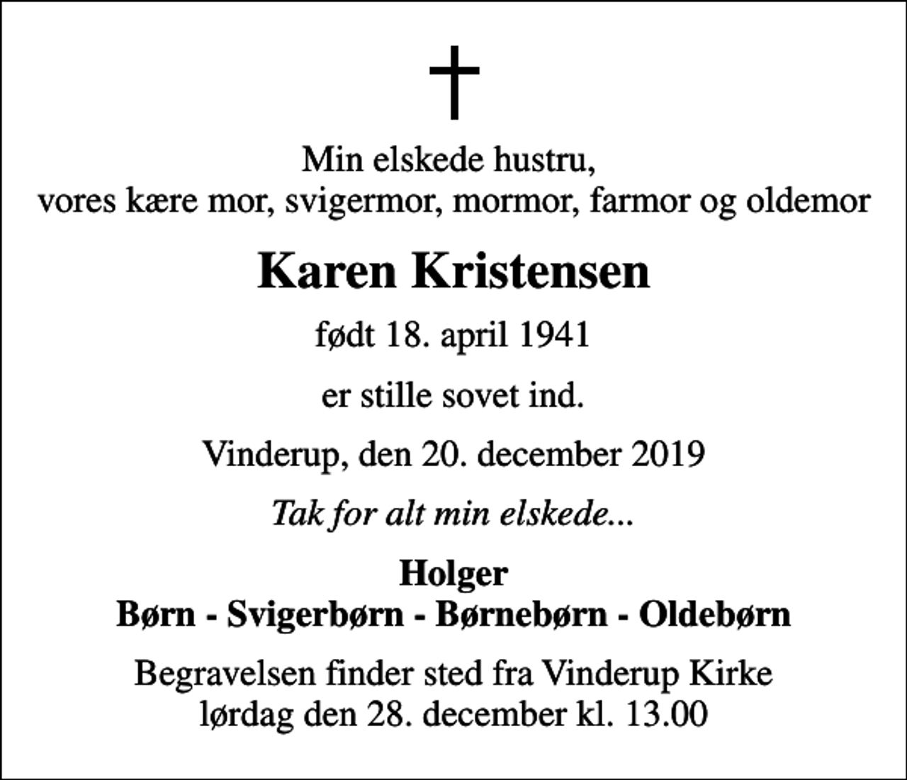 <p>Min elskede hustru, vores kære mor, svigermor, mormor, farmor og oldemor<br />Karen Kristensen<br />født 18. april 1941<br />er stille sovet ind.<br />Vinderup, den 20. december 2019<br />Tak for alt min elskede...<br />Holger Børn - Svigerbørn - Børnebørn - Oldebørn<br />Begravelsen finder sted fra Vinderup Kirke lørdag den 28. december kl. 13.00</p>