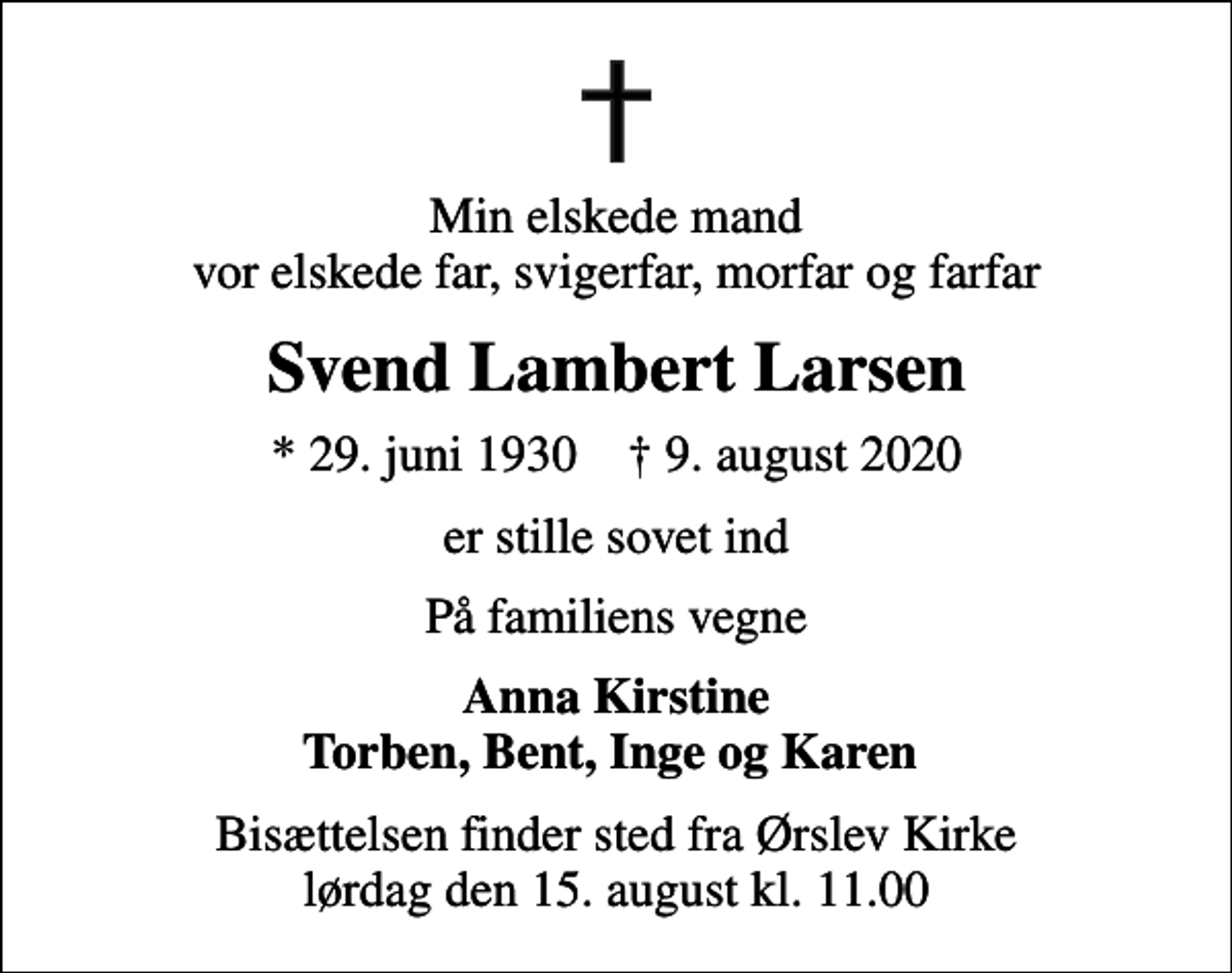 <p>Min elskede mand vor elskede far, svigerfar, morfar og farfar<br />Svend Lambert Larsen<br />* 29. juni 1930 ✝ 9. august 2020<br />er stille sovet ind<br />På familiens vegne<br />Anna Kirstine Torben, Bent, Inge og Karen<br />Bisættelsen finder sted fra Ørslev Kirke lørdag den 15. august kl. 11.00</p>