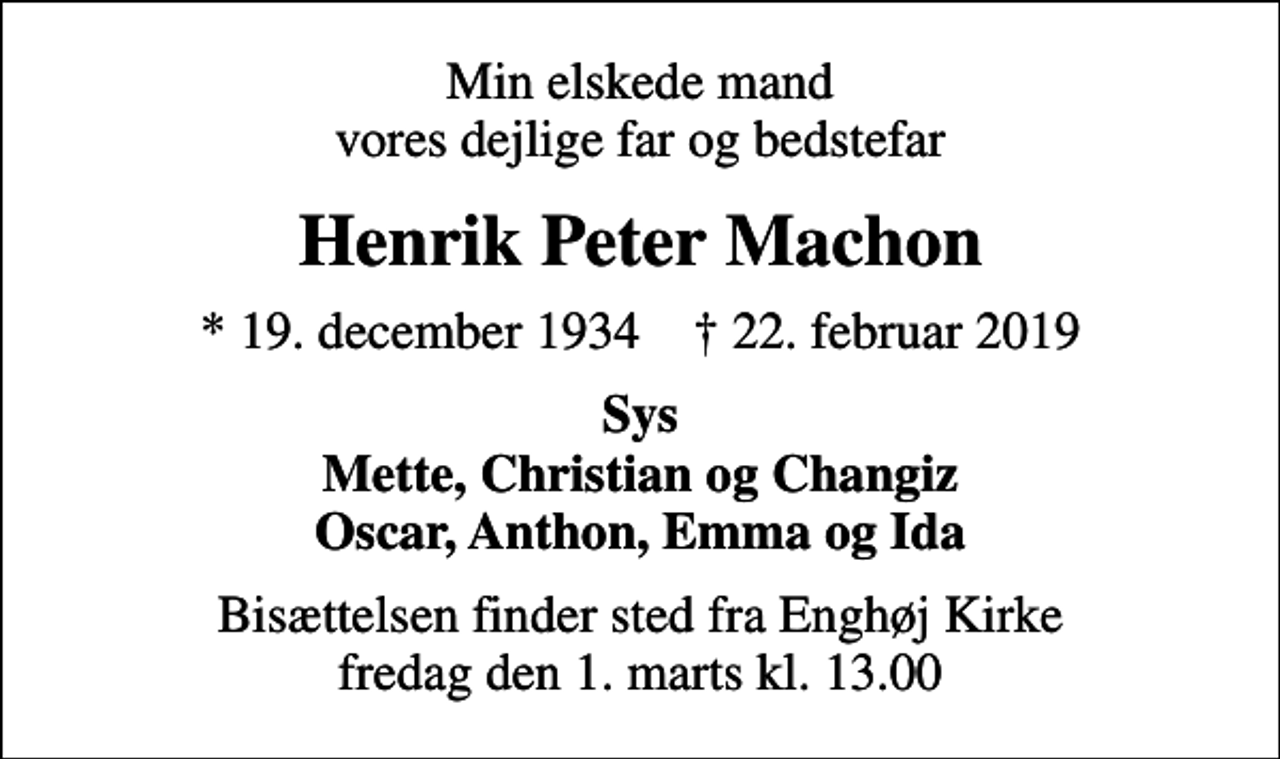 <p>Min elskede mand vores dejlige far og bedstefar<br />Henrik Peter Machon<br />* 19. december 1934 ✝ 22. februar 2019<br />Sys Mette, Christian og Changiz Oscar, Anthon, Emma og Ida<br />Bisættelsen finder sted fra Enghøj Kirke fredag den 1. marts kl. 13.00</p>