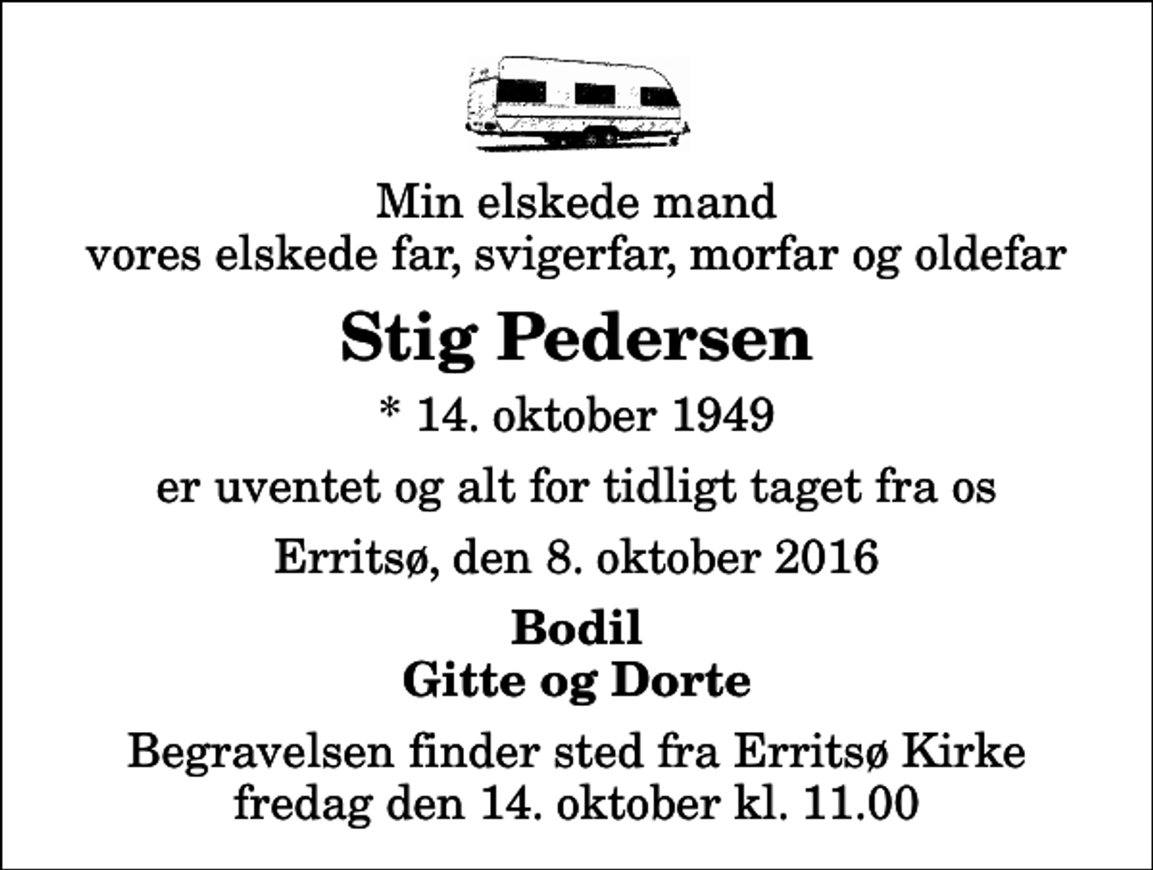 <p>Min elskede mand vores elskede far, svigerfar, morfar og oldefar<br />Stig Pedersen<br />* 14. oktober 1949<br />er uventet og alt for tidligt taget fra os<br />Erritsø, den 8. oktober 2016<br />Bodil Gitte og Dorte<br />Begravelsen finder sted fra Erritsø Kirke fredag den 14. oktober kl. 11.00</p>
