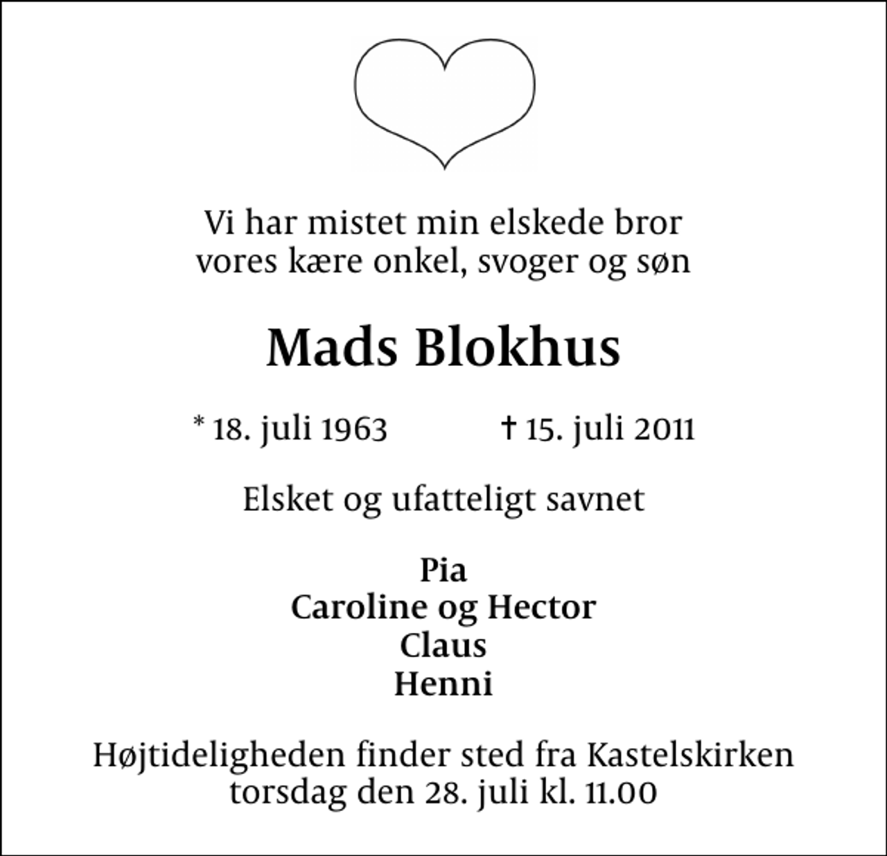 <p>Vi har mistet min elskede bror vores kære onkel, svoger og søn<br />Mads Blokhus<br />* 18. juli 1963 ✝ 15. juli 2011<br />Elsket og ufatteligt savnet<br />Pia Caroline og Hector Claus Henni<br />Højtideligheden finder sted fra Kastelskirken torsdag den 28. juli kl. 11.00</p>