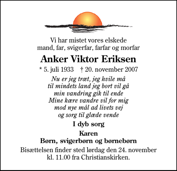 <p>Vi har mistet vores elskede mand, far, svigerfar, farfar og morfar<br />Anker Viktor Eriksen<br />* 5. juli 1933 ✝ 20. november 2007<br />Nu er jeg træt, jeg hvile må til mindets land jeg bort vil gå min vandring gik til ende Mine kære vandre vil for mig mod nye mål ad livets vej og sorg til glæde vende<br />I dyb sorg<br />Karen Børn, svigerbørn og børnebørn<br />Bisættelsen finder sted lørdag den 24. november kl. 11.00 fra Christianskirken</p>