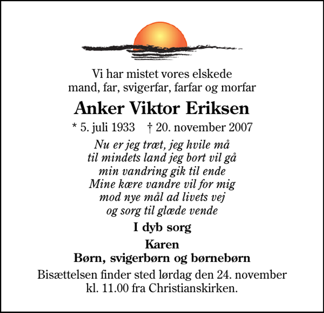 <p>Vi har mistet vores elskede mand, far, svigerfar, farfar og morfar<br />Anker Viktor Eriksen<br />* 5. juli 1933 ✝ 20. november 2007<br />Nu er jeg træt, jeg hvile må til mindets land jeg bort vil gå min vandring gik til ende Mine kære vandre vil for mig mod nye mål ad livets vej og sorg til glæde vende<br />I dyb sorg<br />Karen Børn, svigerbørn og børnebørn<br />Bisættelsen finder sted lørdag den 24. november kl. 11.00 fra Christianskirken</p>