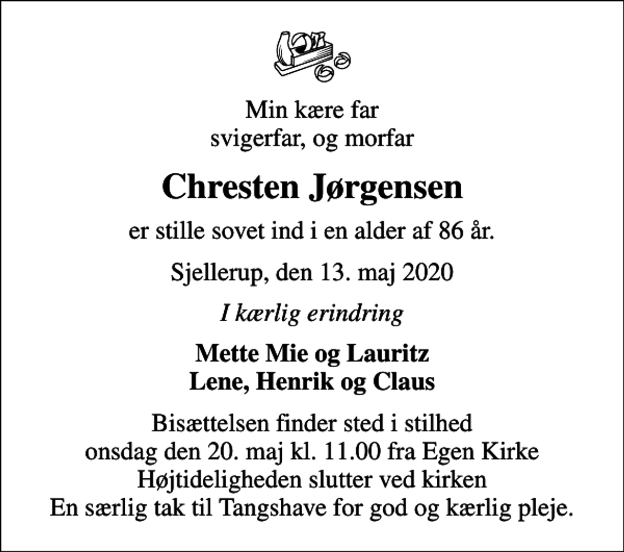 <p>Min kære far svigerfar, og morfar<br />Chresten Jørgensen<br />er stille sovet ind i en alder af 86 år.<br />Sjellerup, den 13. maj 2020<br />I kærlig erindring<br />Mette Mie og Lauritz Lene, Henrik og Claus<br />Bisættelsen finder sted i stilhed onsdag den 20. maj kl. 11.00 fra Egen Kirke Højtideligheden slutter ved kirken En særlig tak til Tangshave for god og kærlig pleje.</p>