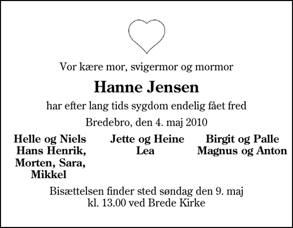 <p>Vor kære mor, svigermor og mormor<br />Hanne Jensen<br />har efter lang tids sygdom endelig fået fred<br />Bredebro, den 4. maj 2010<br />Helle og Niels Jette og Heine Birgit og Palle Hans Henrik, Lea Magnus og Anton Morten, Sara, Mikkel<br />Bisættelsen finder sted søndag den 9. maj kl. 13.00 ved Brede Kirke</p>