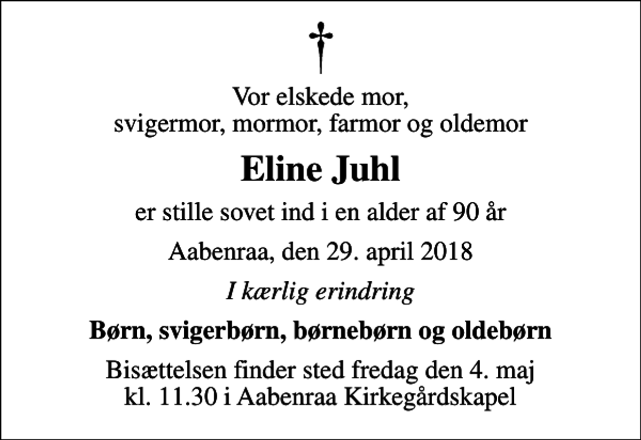 <p>Vor elskede mor, svigermor, mormor, farmor og oldemor<br />Eline Juhl<br />er stille sovet ind i en alder af 90 år<br />Aabenraa, den 29. april 2018<br />I kærlig erindring<br />Børn, svigerbørn, børnebørn og oldebørn<br />Bisættelsen finder sted fredag den 4. maj kl. 11.30 i Aabenraa Kirkegårdskapel</p>