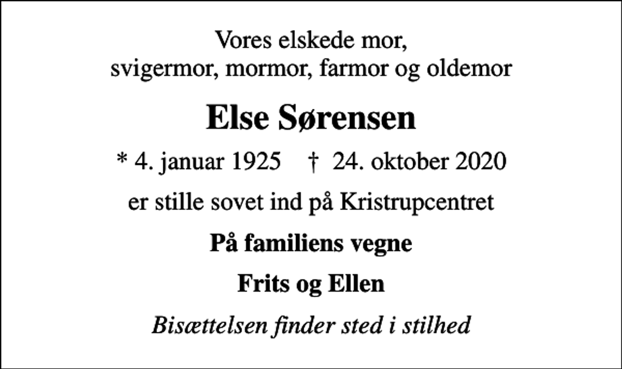 <p>Vores elskede mor, svigermor, mormor, farmor og oldemor<br />Else Sørensen<br />* 4. januar 1925 ✝ 24. oktober 2020<br />er stille sovet ind på Kristrupcentret<br />På familiens vegne<br />Frits og Ellen<br />Bisættelsen finder sted i stilhed</p>