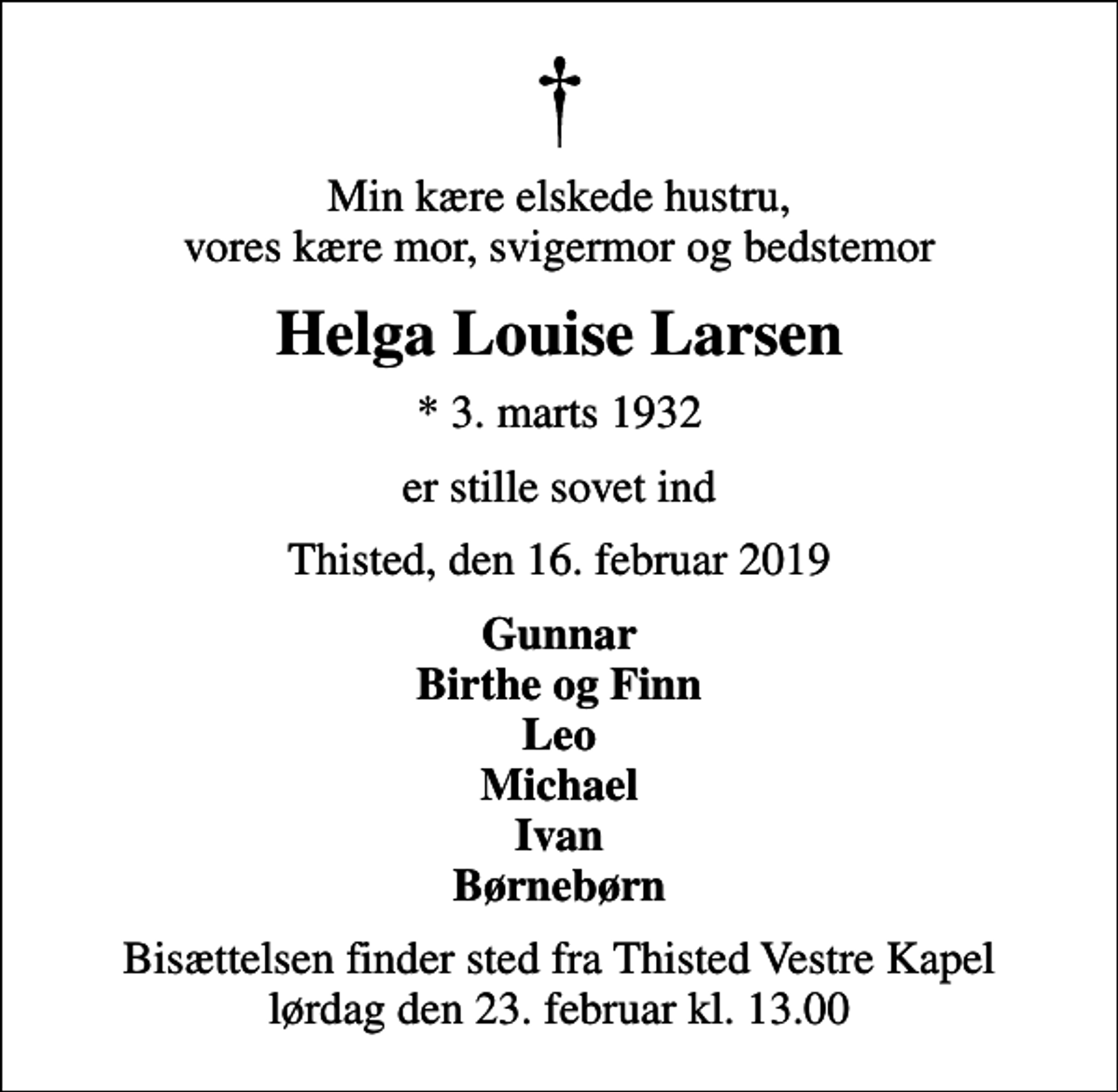 <p>Min kære elskede hustru, vores kære mor, svigermor og bedstemor<br />Helga Louise Larsen<br />* 3. marts 1932<br />er stille sovet ind<br />Thisted, den 16. februar 2019<br />Gunnar Birthe og Finn Leo Michael Ivan Børnebørn<br />Bisættelsen finder sted fra Thisted Vestre Kapel lørdag den 23. februar kl. 13.00</p>