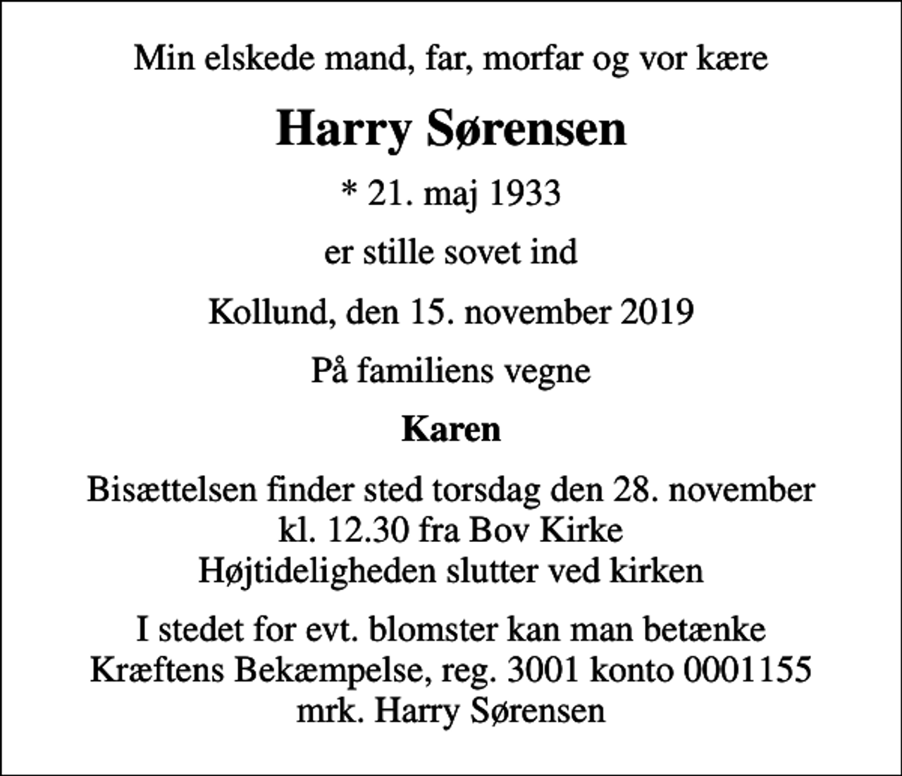 <p>Min elskede mand, far, morfar og vor kære<br />Harry Sørensen<br />* 21. maj 1933<br />er stille sovet ind<br />Kollund, den 15. november 2019<br />På familiens vegne<br />Karen<br />Bisættelsen finder sted torsdag den 28. november kl. 12.30 fra Bov Kirke Højtideligheden slutter ved kirken<br />I stedet for evt. blomster kan man betænke<br />Kræftens Bekæmpelse reg.3001konto0001155mrk. Harry<br />Sørensen</p>
