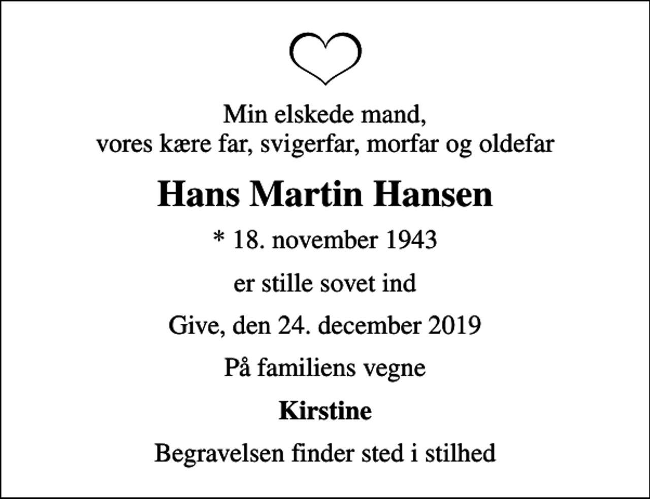 <p>Min elskede mand, vores kære far, svigerfar, morfar og oldefar<br />Hans Martin Hansen<br />* 18. november 1943<br />er stille sovet ind<br />Give, den 24. december 2019<br />På familiens vegne<br />Kirstine<br />Begravelsen finder sted i stilhed</p>