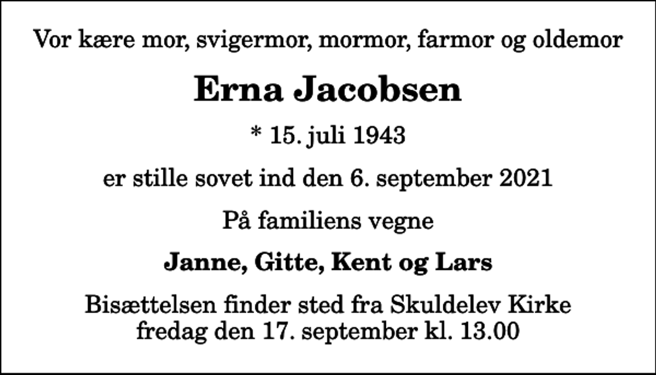 <p>Vor kære mor, svigermor, mormor, farmor og oldemor<br />Erna Jacobsen<br />* 15. juli 1943<br />er stille sovet ind den 6. september 2021<br />På familiens vegne<br />Janne, Gitte, Kent og Lars<br />Bisættelsen finder sted fra Skuldelev Kirke fredag den 17. september kl. 13.00</p>