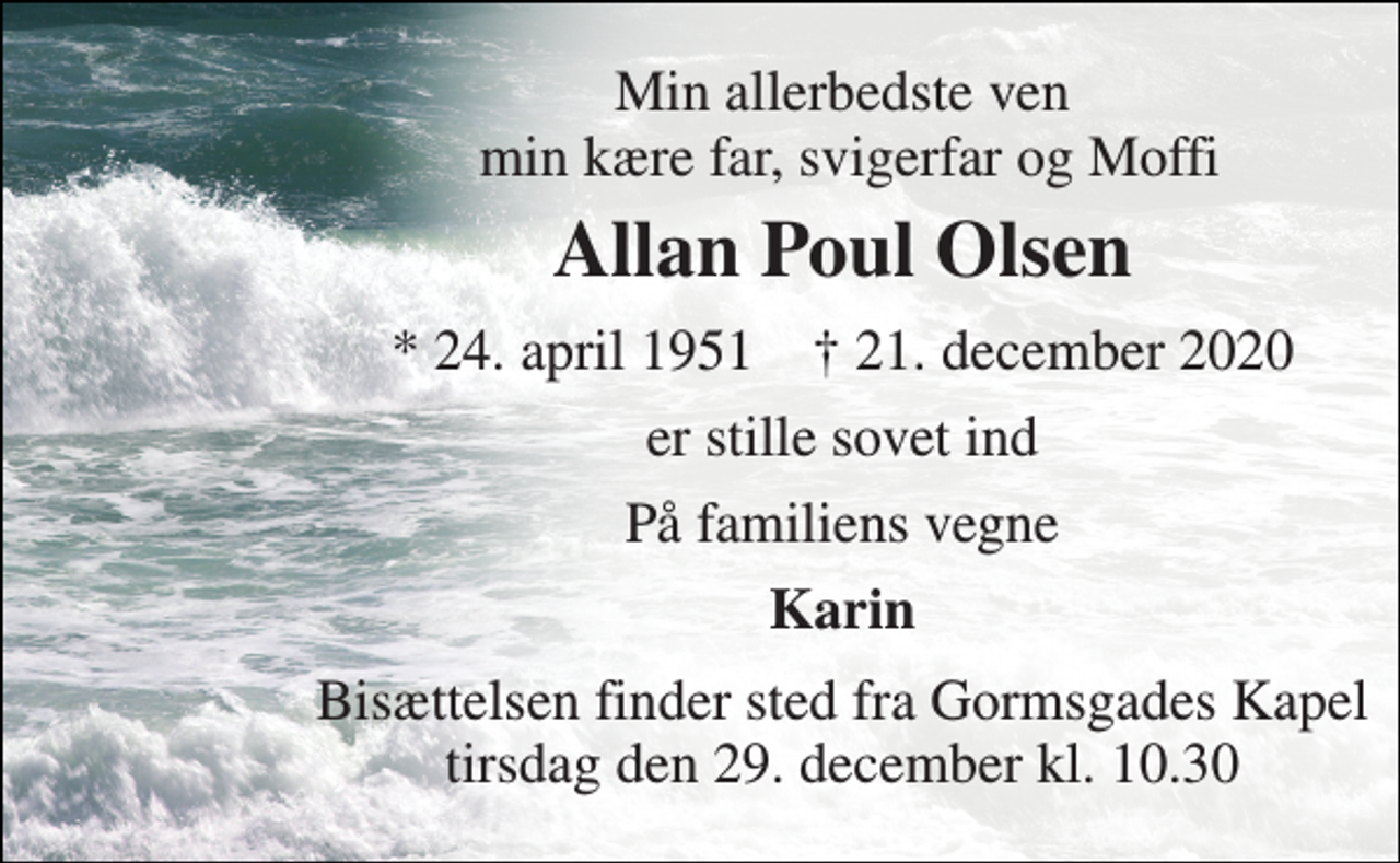 <p>Min allerbedste ven min kære far, svigerfar og Moffi<br />Allan Poul Olsen<br />*​ 24. april 1951​ †​ 21. december 2020<br />er stille sovet ind<br />På familiens vegne<br />Karin<br />Bisættelsen​ finder sted fra Gormsgades Kapel​ tirsdag den 29. december​ kl. 10.30</p>