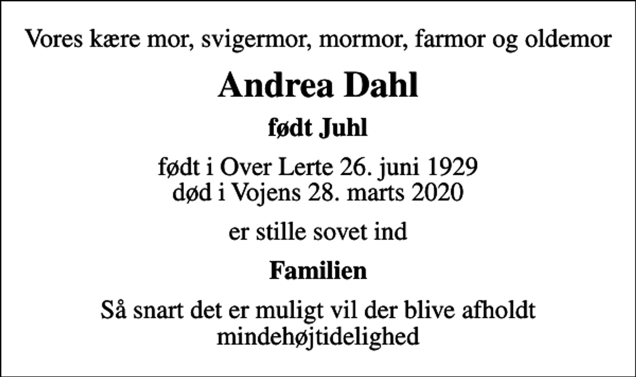 <p>Vores kære mor, svigermor, mormor, farmor og oldemor<br />Andrea Dahl<br />født Juhl<br />født i Over Lerte 26. juni 1929<br />død i Vojens 28. marts 2020<br />er stille sovet ind<br />Familien<br />Så snart det er muligt vil der blive afholdt mindehøjtidelighed</p>