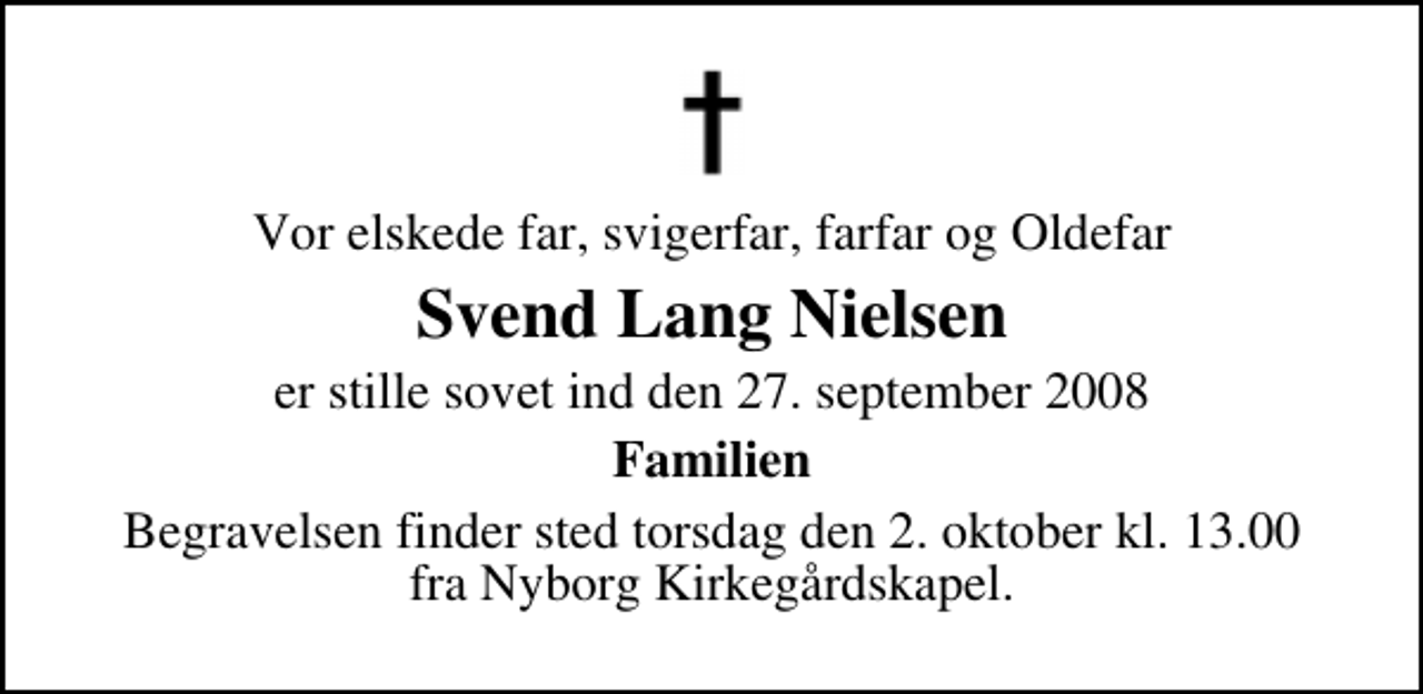 <p>Vor elskede far, svigerfar, farfar og Oldefar<br />Svend Lang Nielsen<br />er stille sovet ind den 27. september 2008<br />Familien<br />Begravelsen finder sted torsdag den 2. oktober kl. 13.00 fra Nyborg Kirkegårdskapel</p>