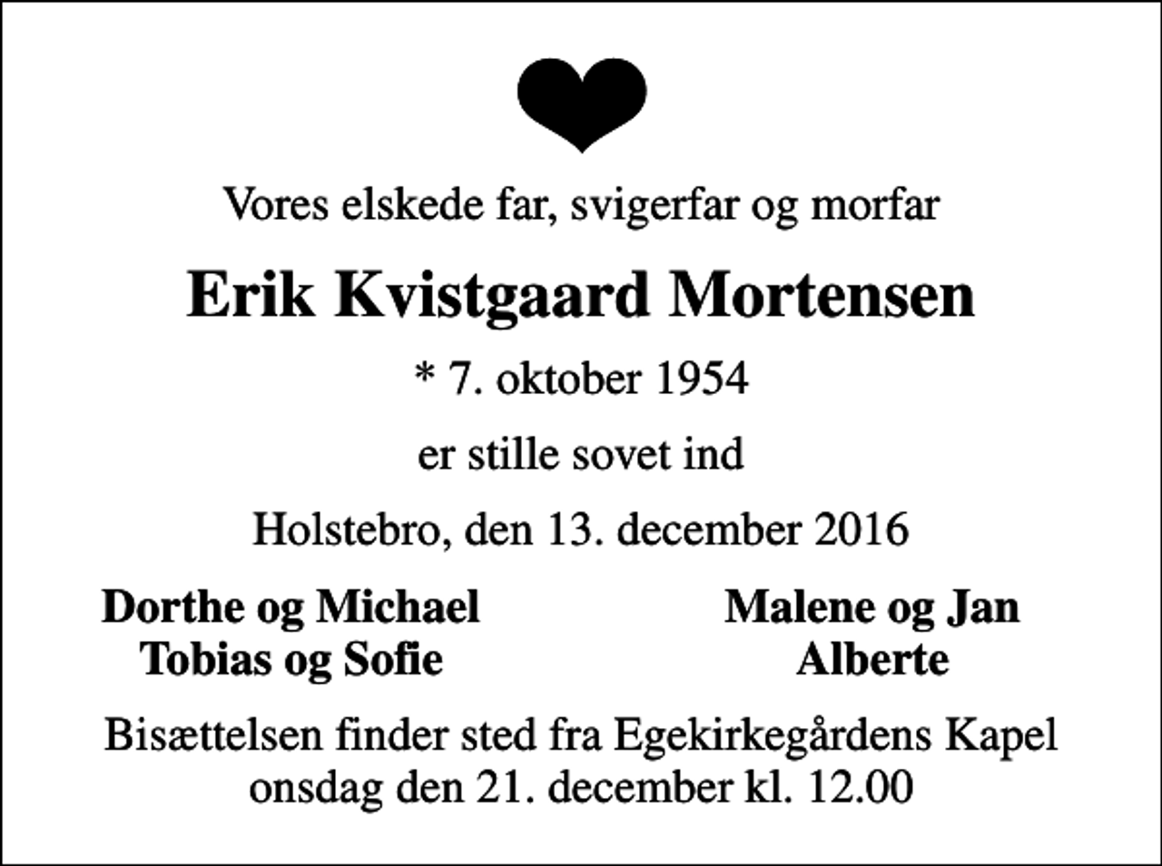 <p>Vores elskede far, svigerfar og morfar<br />Erik Kvistgaard Mortensen<br />* 7. oktober 1954<br />er stille sovet ind<br />Holstebro, den 13. december 2016<br />Dorthe og Michael<br />Malene og Jan<br />Tobias og Sofie<br />Alberte<br />Bisættelsen finder sted fra Egekirkegårdens Kapel onsdag den 21. december kl. 12.00</p>