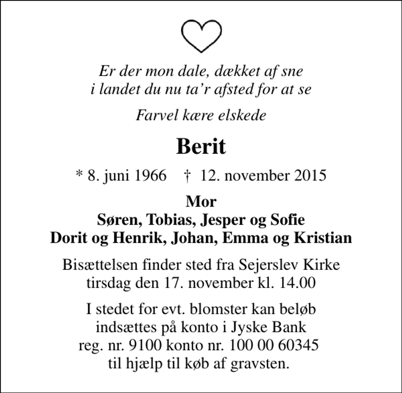 <p>Er der mon dale, dækket af sne i landet du nu tar afsted for at se<br />Farvel kære elskede<br />Berit<br />* 8. juni 1966 ✝ 12. november 2015<br />Mor Søren, Tobias, Jesper og Sofie Dorit og Henrik, Johan, Emma og Kristian<br />I stedet for evt. blomster kan beløb indsættes på konto i Jyske Bank reg. nr. 9100 konto nr. 100 00 60345 til hjælp til køb af gravsten.</p>