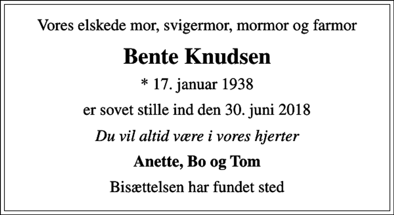 <p>Vores elskede mor, svigermor, mormor og farmor<br />Bente Knudsen<br />* 17. januar 1938<br />er sovet stille ind den 30. juni 2018<br />Du vil altid være i vores hjerter<br />Anette, Bo og Tom<br />Bisættelsen har fundet sted</p>
