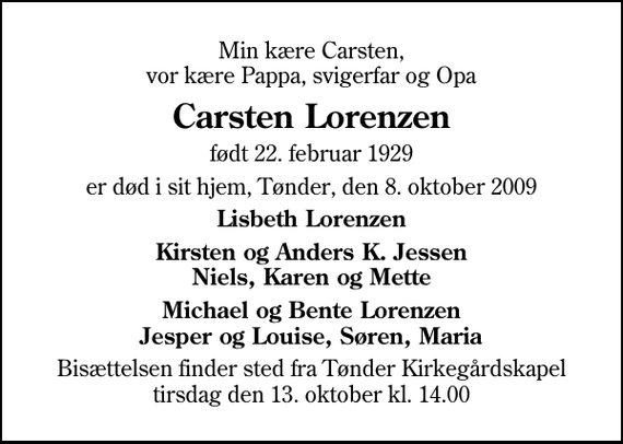 <p>Min kære Carsten, vor kære Pappa, svigerfar og Opa<br />Carsten Lorenzen<br />født 22. februar 1929<br />er død i sit hjem, Tønder, den 8. oktober 2009<br />Lisbeth Lorenzen<br />Kirsten og Anders K. Jessen Niels, Karen og Mette<br />Michael og Bente Lorenzen Jesper og Louise, Søren, Maria<br />Bisættelsen finder sted fra Tønder Kirkegårdskapel tirsdag den 13. oktober kl. 14.00</p>