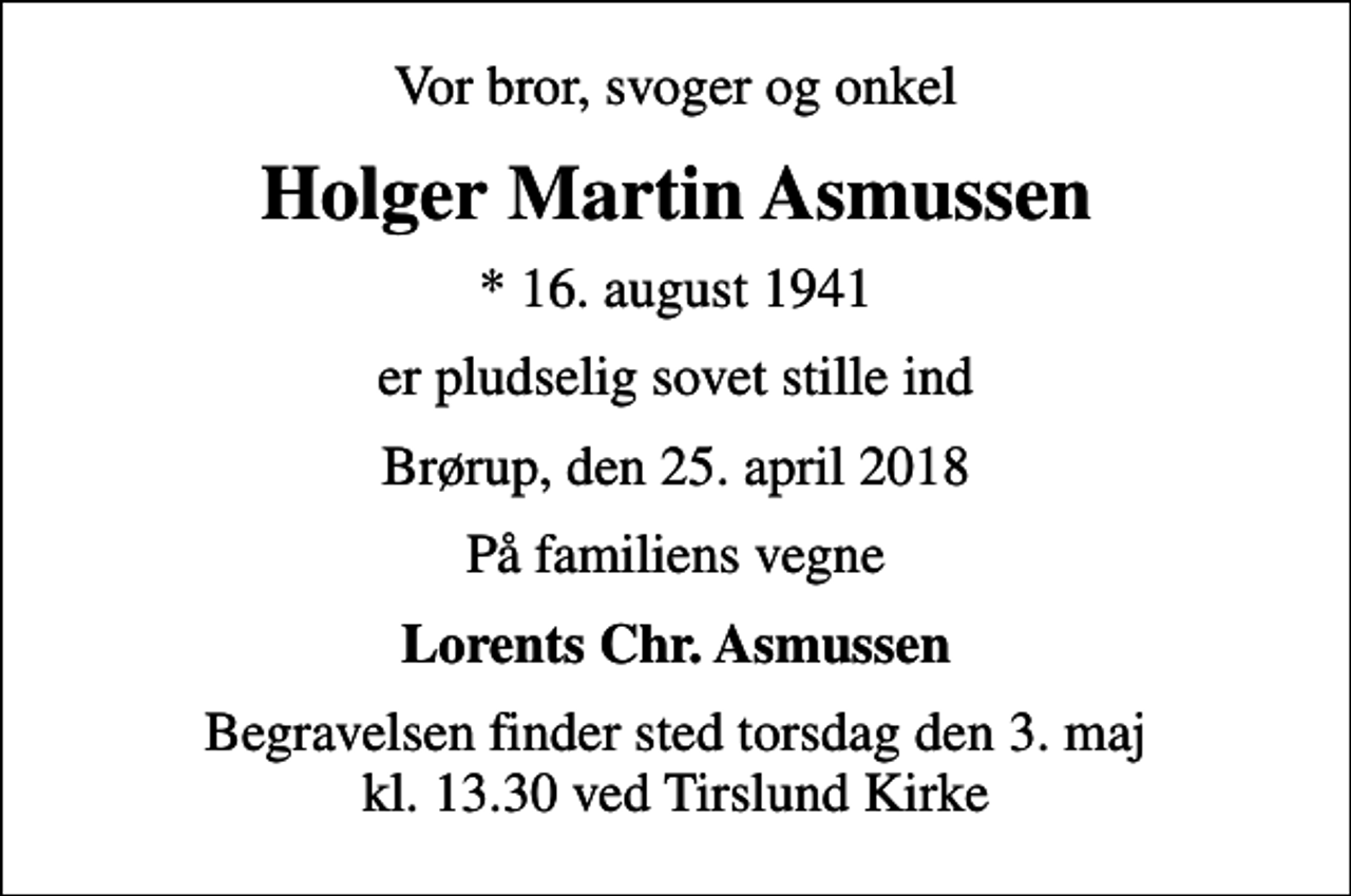 <p>Vor bror, svoger og onkel<br />Holger Martin Asmussen<br />* 16. august 1941<br />er pludselig sovet stille ind<br />Brørup, den 25. april 2018<br />På familiens vegne<br />Lorents Chr. Asmussen<br />Begravelsen finder sted torsdag den 3. maj kl. 13.30 ved Tirslund Kirke</p>