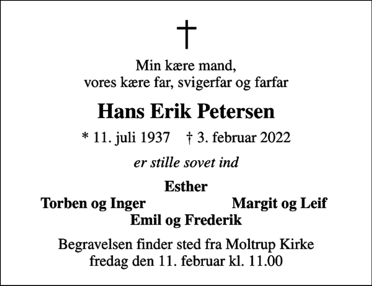 <p>Min kære mand, vores kære far, svigerfar og farfar<br />Hans Erik Petersen<br />* 11. juli 1937 ✝ 3. februar 2022<br />er stille sovet ind<br />Esther<br />Torben og Inger<br />Margit og Leif<br />Begravelsen finder sted fra Moltrup Kirke fredag den 11. februar kl. 11.00</p>