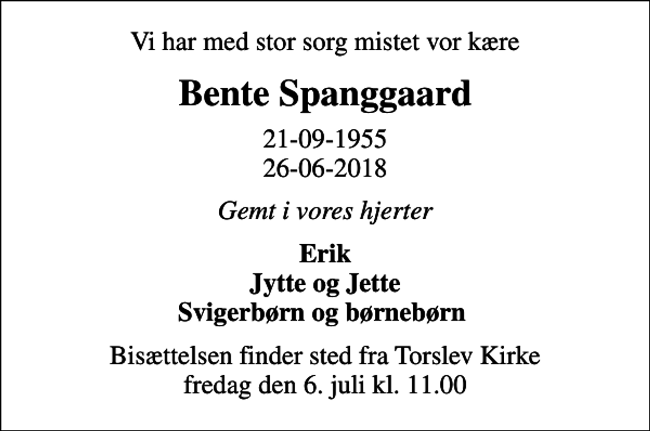 <p>Vi har med stor sorg mistet vor kære<br />Bente Spanggaard<br />21-09-1955 26-06-2018<br />Gemt i vores hjerter<br />Erik Jytte og Jette Svigerbørn og børnebørn<br />Bisættelsen finder sted fra Torslev Kirke fredag den 6. juli kl. 11.00</p>