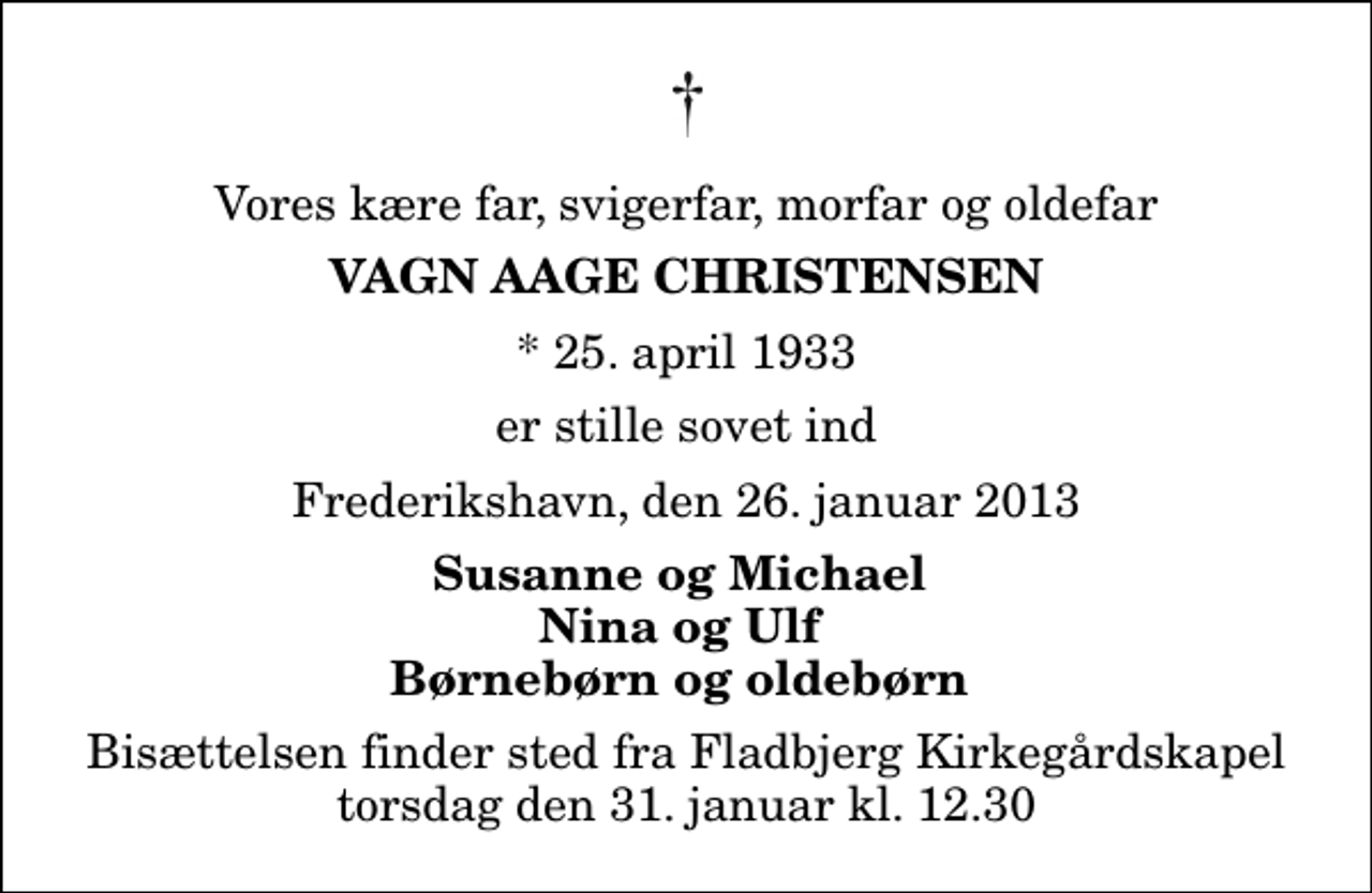 <p>Vores kære far, svigerfar, morfar og oldefar<br />Vagn Aage Christensen<br />* 25. april 1933<br />er stille sovet ind<br />Frederikshavn, den 26. januar 2013<br />Susanne og Michael Nina og Ulf Børnebørn og oldebørn<br />Bisættelsen finder sted fra Fladbjerg Kirkegårdskapel torsdag den 31. januar kl. 12.30</p>