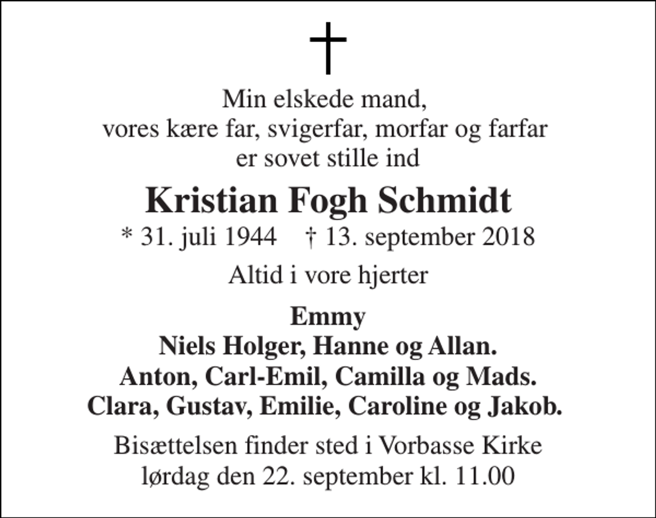 <p>Min elskede mand, vores kære far, svigerfar, morfar og farfar er sovet stille ind<br />Kristian Fogh Schmidt<br />* 31. juli 1944 † 13. september 2018<br />Altid i vore hjerter<br />Emmy Niels Holger, Hanne og Allan. Anton, Carl-Emil, Camilla og Mads. Clara, Gustav, Emilie, Caroline og Jakob.<br />Bisættelsen finder sted i Vorbasse Kirke lørdag den 22. september kl. 11.00</p>