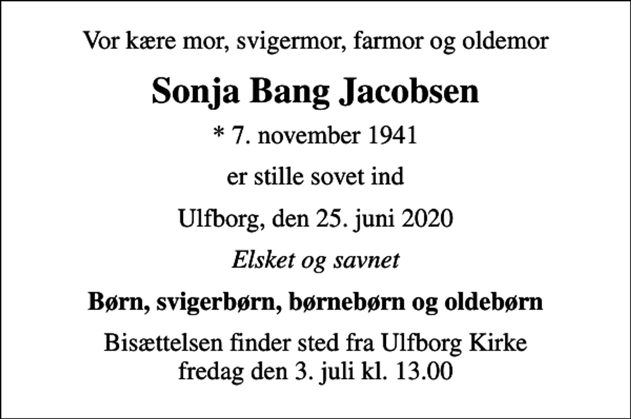 <p>Vor kære mor, svigermor, farmor og oldemor<br />Sonja Bang Jacobsen<br />* 7. november 1941<br />er stille sovet ind<br />Ulfborg, den 25. juni 2020<br />Elsket og savnet<br />Børn, svigerbørn, børnebørn og oldebørn<br />Bisættelsen finder sted fra Ulfborg Kirke fredag den 3. juli kl. 13.00</p>