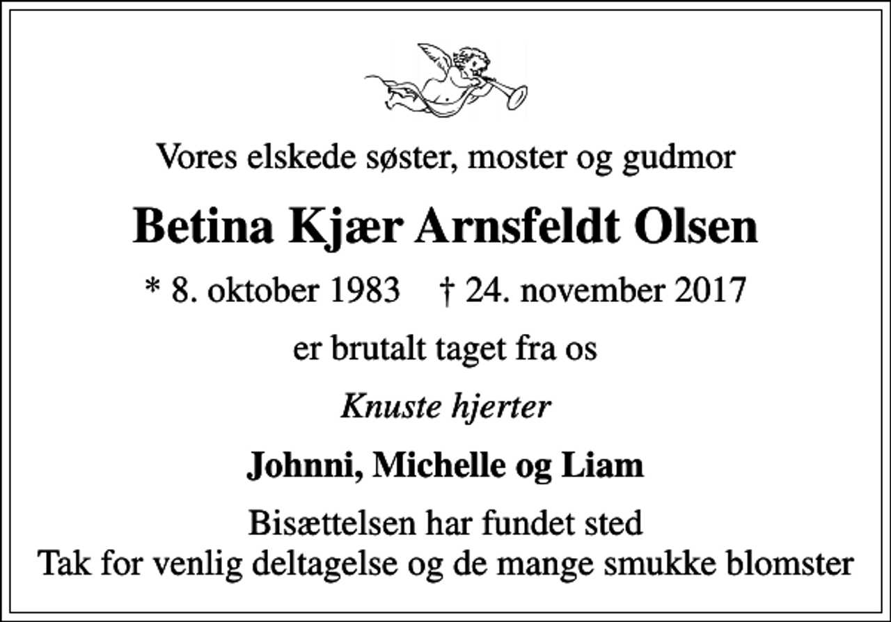<p>Vores elskede søster, moster og gudmor<br />Betina Kjær Arnsfeldt Olsen<br />* 8. oktober 1983 ✝ 24. november 2017<br />er brutalt taget fra os<br />Knuste hjerter<br />Johnni, Michelle og Liam<br />Bisættelsen har fundet sted Tak for venlig deltagelse og de mange smukke blomster</p>